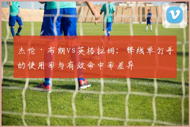 杰伦·布朗vs英格拉姆：锋线单打手的使用率与有效命中率差异