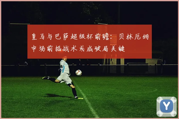 皇马与巴萨超级杯前瞻:贝林厄姆中场前插战术或成破局关键