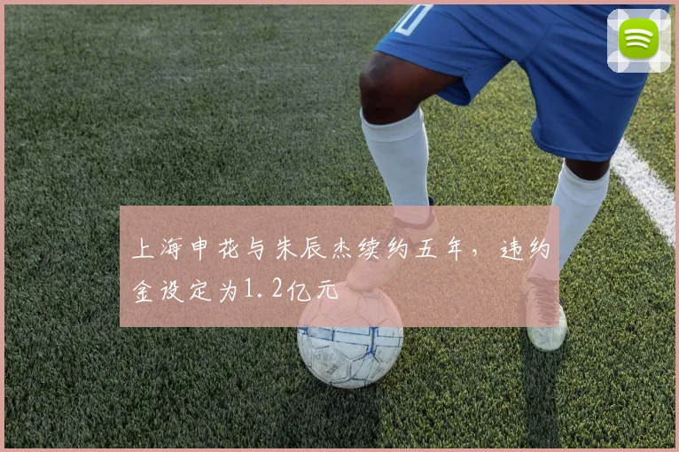 上海申花与朱辰杰续约五年，违约金设定为1.2亿元