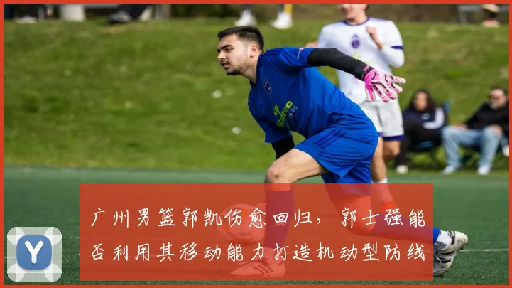广州男篮郭凯伤愈回归，郭士强能否利用其移动能力打造机动型防线？