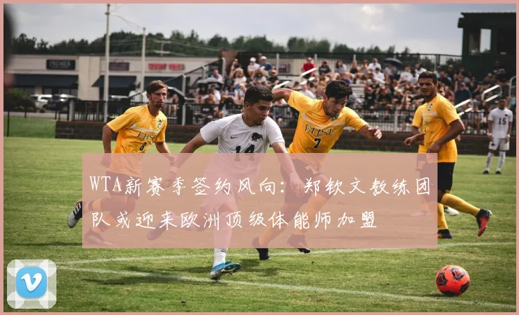 WTA新赛季签约风向：郑钦文教练团队或迎来欧洲顶级体能师加盟